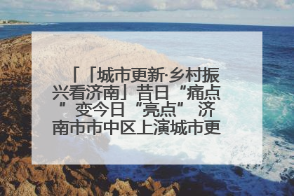 「城市更新·乡村振兴看济南」昔日“痛点”变今日“亮点” 济南市市中区上演城市更新“三部曲”