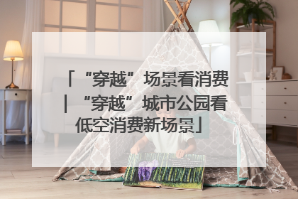 “穿越”场景看消费｜“穿越”城市公园看低空消费新场景