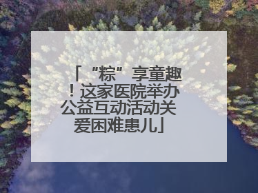 “粽”享童趣！这家医院举办公益互动活动关爱困难患儿