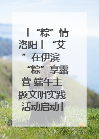 “粽”情洛阳丨“艾”在伊滨 “粽”享露营 端午主题文明实践活动启动