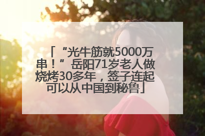 “光牛筋就5000万串！”岳阳71岁老人做烧烤30多年，签子连起可以从中国到秘鲁