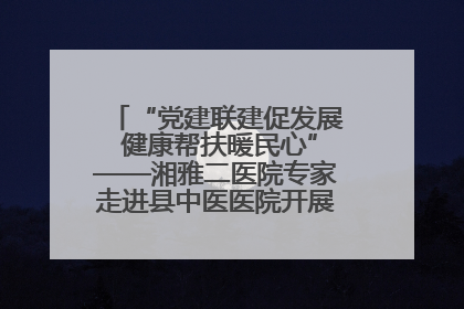 “党建联建促发展 健康帮扶暖民心”——湘雅二医院专家走进县中医医院开展健康帮扶活动