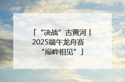 “决战”古黄河丨2025端午龙舟赛“巅峰相见”