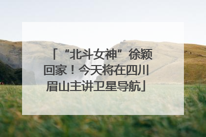 “北斗女神”徐颖回家！今天将在四川眉山主讲卫星导航