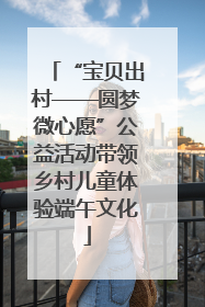 “宝贝出村——圆梦微心愿”公益活动带领乡村儿童体验端午文化