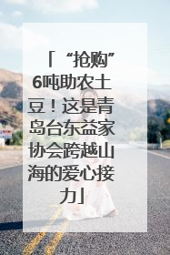 “抢购”6吨助农土豆！这是青岛台东益家协会跨越山海的爱心接力