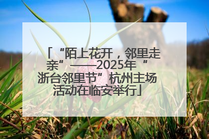 “陌上花开，邻里走亲”——2025年“浙台邻里节”杭州主场活动在临安举行