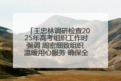 王忠林调研检查2025年高考组织工作时强调 周密细致组织 温暖用心服务 确保全省高考安全有序顺利