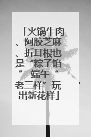 火锅牛肉、阿胶芝麻、折耳根也是“粽子馅” 端午“老三样”玩出新花样