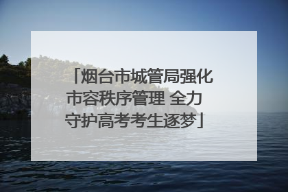 烟台市城管局强化市容秩序管理 全力守护高考考生逐梦