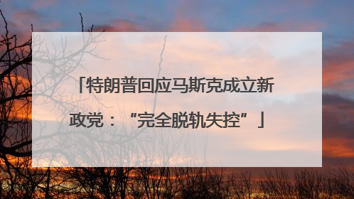 特朗普回应马斯克成立新政党：“完全脱轨失控”