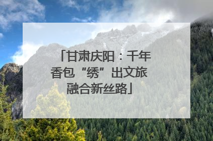 甘肃庆阳：千年香包“绣”出文旅融合新丝路