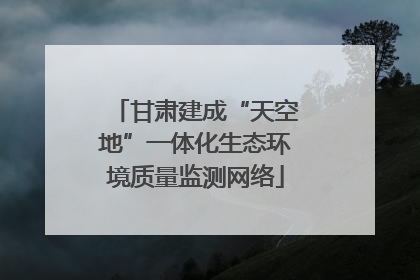 甘肃建成“天空地”一体化生态环境质量监测网络