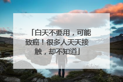 白天不要用，可能致癌！很多人天天接触，却不知道