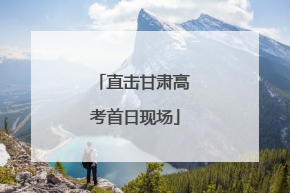 直击甘肃高考首日现场