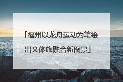 福州以龙舟运动为笔绘出文体旅融合新图景