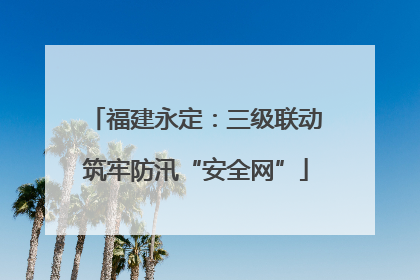 福建永定：三级联动筑牢防汛“安全网”