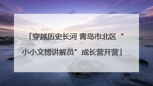 穿越历史长河 青岛市北区“小小文博讲解员”成长营开营