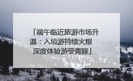 端午临近旅游市场升温：入境游持续火爆 深度体验游受青睐