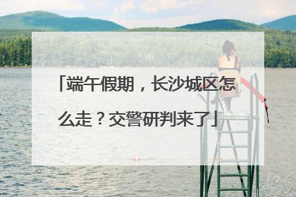 端午假期，长沙城区怎么走？交警研判来了