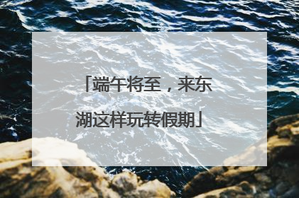 端午将至，来东湖这样玩转假期