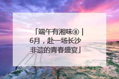 端午有湘味⑧｜6月，赴一场长沙非遗的青春盛宴
