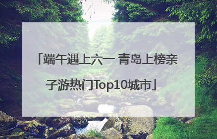 端午遇上六一 青岛上榜亲子游热门Top10城市