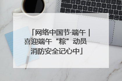 网络中国节·端午｜喜迎端午“粽”动员 消防安全记心中