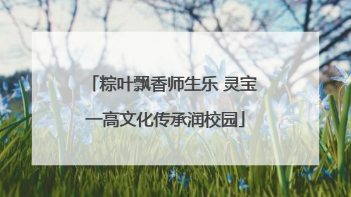 粽叶飘香师生乐 灵宝一高文化传承润校园