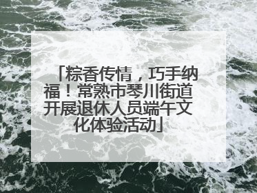粽香传情，巧手纳福！常熟市琴川街道开展退休人员端午文化体验活动