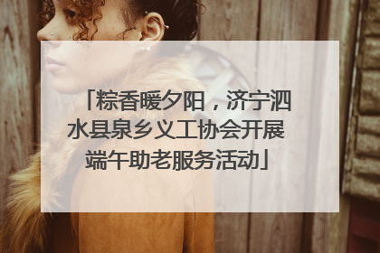 粽香暖夕阳，济宁泗水县泉乡义工协会开展端午助老服务活动