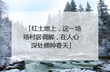 红土地上，这一场场村居调解，在人心深处播种春天