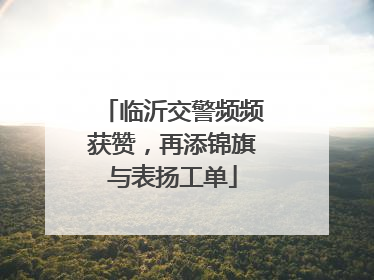 临沂交警频频获赞，再添锦旗与表扬工单