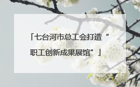 七台河市总工会打造“职工创新成果展馆”