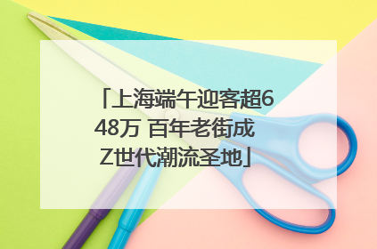 上海端午迎客超648万 百年老街成Z世代潮流圣地