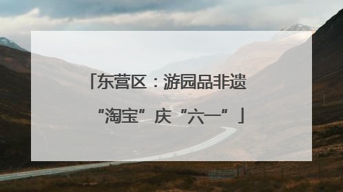 东营区：游园品非遗 “淘宝”庆“六一”
