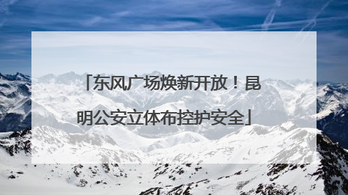 东风广场焕新开放！昆明公安立体布控护安全