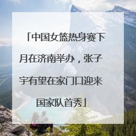 中国女篮热身赛下月在济南举办，张子宇有望在家门口迎来国家队首秀
