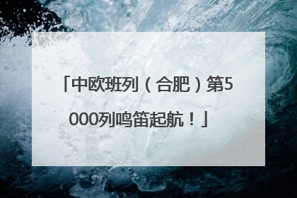 中欧班列（合肥）第5000列鸣笛起航！