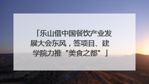 乐山借中国餐饮产业发展大会东风，签项目、建学院力推“美食之都”
