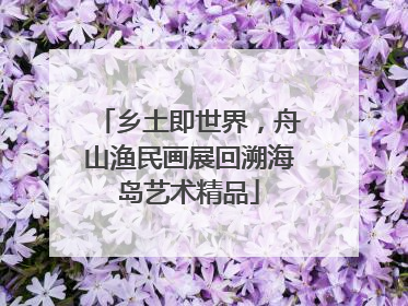 乡土即世界，舟山渔民画展回溯海岛艺术精品