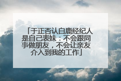 于正否认白鹿经纪人是自己表妹：不会跟同事做朋友，不会让亲友介入到我的工作