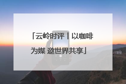 云岭时评丨以咖啡为媒 邀世界共享