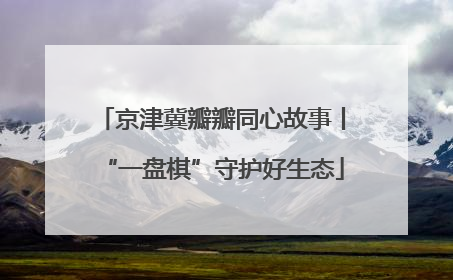 京津冀瓣瓣同心故事丨“一盘棋”守护好生态