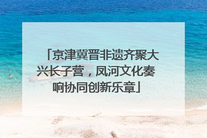 京津冀晋非遗齐聚大兴长子营，凤河文化奏响协同创新乐章