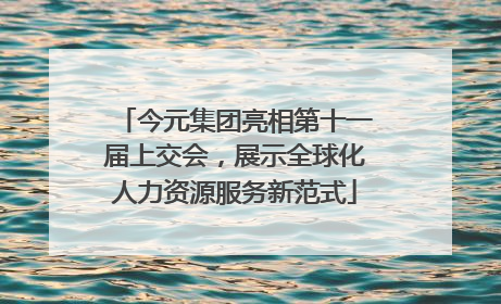 今元集团亮相第十一届上交会，展示全球化人力资源服务新范式