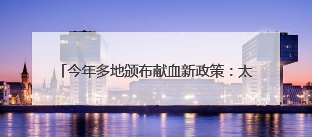 今年多地颁布献血新政策：太原献血一次“三免”一年，江西西安近亲属也可免费用血