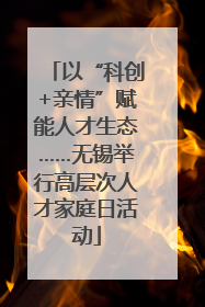 以“科创+亲情”赋能人才生态……无锡举行高层次人才家庭日活动