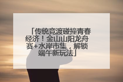 传统竞渡碰撞青春经济！金山山阳龙舟赛+水岸市集，解锁端午新玩法