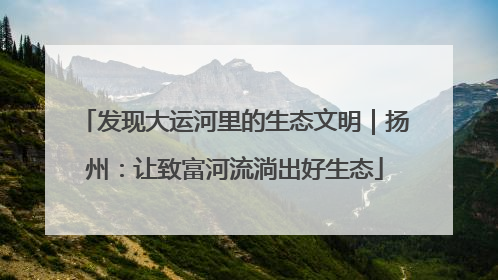 发现大运河里的生态文明｜扬州：让致富河流淌出好生态